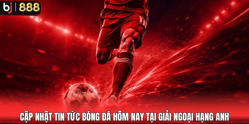 Cập nhật tin tức bóng đá hôm nay tại giải Ngoại hạng Anh