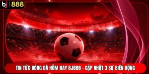Tin Tức Bóng Đá Hôm Nay BJ888 - Cập Nhật 3 Sự Biến Động
